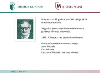 U uzrastu od 35 godina Jozef Michels je 1932
osnovao preduzeće
30 godina je on svoje životno delo video u
građenju i širenju preduzeća.
1945: Puštanje u rad prostorija radionice
Preduzeće se tokom vremena menja.
Josef Michels
Kurt Michels
Kurt-Josef Michels i Kai-Uwe Michels
 