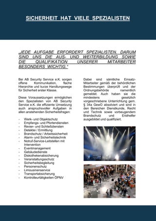 SICHERHEIT HAT VIELE SPEZIALISTEN




„JEDE AUFGABE ERFORDERT SPEZIALISTEN. DARUM
SIND UNS DIE AUS- UND WEITERBILDUNG SOWIE
DIE    QUALIFIKATION UNSERER     MITARBEITER
BESONDERS WICHTIG.“

Bei AB Security Service e.K. sorgen     Dabei sind sämtliche Einsatz-
offene     Kommunikation,     flache    Mitarbeiter gemäß der behördlichen
Hierarchie und kurze Handlungswege      Bestimmungen überprüft und der
für Sicherheit erster Klasse.           Ordnungsbehörde            namentlich
                                        gemeldet. Auch haben sie die
Diese Voraussetzungen ermöglichen       mindestens                   gesetzlich
den Spezialisten von AB Security        vorgeschriebene Unterrichtung gem.
Service e.K. die effiziente Umsetzung   § 34a GewO absolviert und sind in
auch anspruchsvoller Aufgaben in        den Bereichen Dienstkunde, Recht
allen anstehenden Sicherheitsfragen:    und Technik sowie vorbeugendem
                                        Brandschutz      und          Ersthelfer
-   Werk- und Objektschutz              ausgebildet und qualifiziert.
-   Empfangs- und Pfortendiensten
-   Revier- und Schließdiensten
-   Detektei / Ermittlung
-   Brandschutz / Arbeitssicherheit
-   Alarm- und Sicherheitstechnik
-   Notruf-Service-Leitstellen mit
    Intervention
-   Eventmanagement
-   Gebäudedienste
-   Diskothekenabsicherung
-   Veranstaltungsschutz
-   Sicherheitsbegleitung
-   Personenschutz
-   Limousinenservice
-   Transportabsicherung
-   Kontrolleurtätigkeiten ÖPNV
 