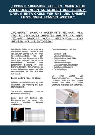 „UNSERE AUFGABEN STELLEN IMMER NEUE
ANFORDERUNGEN AN MENSCH UND TECHNIK.
DARUM ENTWICKELN WIR UNS UND UNSERE
      LEISTUNGEN STÄNDIG WEITER.“



„SICHERHEIT BRAUCHT MODERNSTE TECHNIK. WEIL
DAS SO SEIN MUSS, ARBEITEN WIR MIT IHR. ABER
TECHNIK   BRAUCHT   AUCH   VERSTÄNDNIS.  DAS
BRINGEN WIR IHR ENTGEGEN.“

Individuelle Sicherheit verlangt nach     Zu unserem Angebot zählen:
individueller Technik. Technik, für die
AB Security Service e.K. mit ihren        - Einbruch- und
Kooperationspartnern      von       der     Überfallmeldeanlagen
Planung bis zum Service steht. Mit        - Überfallschutz durch DNA
modernsten Anlagen, die wir Ihren           Sprühanlagen
Bedürfnissen       anpassen        und    - Brandmeldeanlagen
persönlicher Beratung in allen            - Videoüberwachungsanlagen
Sicherheitsfragen. Der Anspruch an        - Zutrittskontrollsysteme
unsere Leistungen basiert auf den         - Schließanlagen
Anforderungen der DIN EN ISO
9001:2008.
                                          Mit      einer      Vielfalt       von
Darum sind wir immer für Sie da:          Systemkomponenten            führender
                                          Hersteller. Und mit dem ganzen
Von der persönlichen Beratung über        Wissen aus über 10 Jahren
Installation und Wartung bis zum          Erfahrung im Dienste der Sicherheit.
Störungsdienst.

Transparenz gegenüber         unseren
Kunden ist uns wichtig.

Daher sind wir bestrebt alle
Dienstleistungen so genau wie
möglich       unseren   Kunden
vorzuweisen.
 