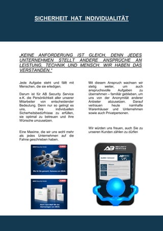 SICHERHEIT HAT INDIVIDUALITÄT




„KEINE ANFORDERUNG IST GLEICH, DENN JEDES
UNTERNEHMEN STELLT ANDERE ANSPRÜCHE AN
LEISTUNG, TECHNIK UND MENSCH. WIR HABEN DAS
VERSTANDEN.“

Jede Aufgabe steht und fällt mit        Mit diesem Anspruch wachsen wir
Menschen, die sie erledigen.            stetig    weiter,     um       auch
                                        anspruchsvolle     Aufgaben       zu
Darum ist für AB Security Service       übernehmen – familiär geblieben, um
e.K. die Persönlichkeit aller unserer   uns von der Anonymität anderer
Mitarbeiter   von    entscheidender     Anbieter    abzusetzen.      Darauf
Bedeutung. Denn nur so gelingt es       vertrauen      heute       namhafte
uns,        ihre        individuellen   Warenhäuser und Unternehmen
Sicherheitsbedürfnisse zu erfüllen,     sowie auch Privatpersonen.
sie optimal zu betreuen und Ihre
Wünsche umzusetzen.

                                        Wir würden uns freuen, auch Sie zu
Eine Maxime, die wir uns wohl mehr      unseren Kunden zählen zu dürfen
als jedes Unternehmen auf die
Fahne geschrieben haben.
 