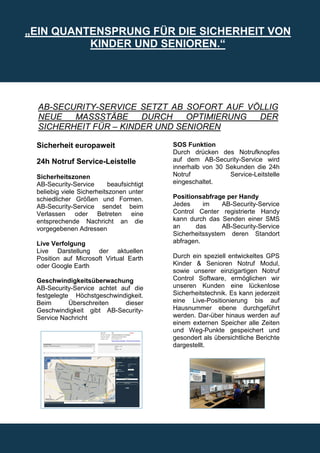 „EIN QUANTENSPRUNG FÜR DIE SICHERHEIT VON
          KINDER UND SENIOREN.“




  AB-SECURITY-SERVICE SETZT AB SOFORT AUF VÖLLIG
  NEUE   MASSSTÄBE     DURCH    OPTIMIERUNG DER
  SICHERHEIT FÜR – KINDER UND SENIOREN

 Sicherheit europaweit                     SOS Funktion
                                           Durch drücken des Notrufknopfes
 24h Notruf Service-Leistelle              auf dem AB-Security-Service wird
                                           innerhalb von 30 Sekunden die 24h
 Sicherheitszonen                          Notruf            Service-Leitstelle
 AB-Security-Service       beaufsichtigt   eingeschaltet.
 beliebig viele Sicherheitszonen unter
 schiedlicher Größen und Formen.           Positionsabfrage per Handy
 AB-Security-Service sendet beim           Jedes     im    AB-Security-Service
 Verlassen oder Betreten eine              Control Center registrierte Handy
 entsprechende Nachricht an die            kann durch das Senden einer SMS
 vorgegebenen Adressen                     an     das      AB-Security-Service
                                           Sicherheitssystem deren Standort
 Live Verfolgung                           abfragen.
 Live Darstellung der aktuellen
 Position auf Microsoft Virtual Earth      Durch ein speziell entwickeltes GPS
 oder Google Earth                         Kinder & Senioren Notruf Modul,
                                           sowie unserer einzigartigen Notruf
 Geschwindigkeitsüberwachung               Control Software, ermöglichen wir
 AB-Security-Service achtet auf die        unseren Kunden eine lückenlose
 festgelegte Höchstgeschwindigkeit.        Sicherheitstechnik. Es kann jederzeit
 Beim       Überschreiten    dieser        eine Live-Positionierung bis auf
 Geschwindigkeit gibt AB-Security-         Hausnummer ebene durchgeführt
 Service Nachricht                         werden. Dar-über hinaus werden auf
                                           einem externen Speicher alle Zeiten
                                           und Weg-Punkte gespeichert und
                                           gesondert als übersichtliche Berichte
                                           dargestellt.
 