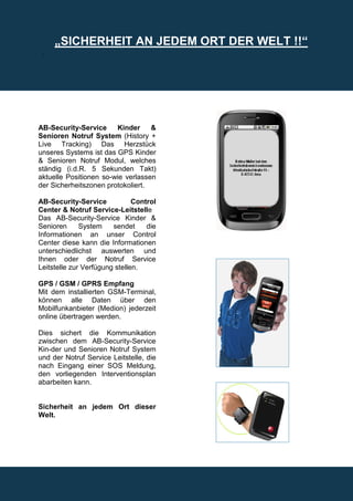 „SICHERHEIT AN JEDEM ORT DER WELT !!“
 .




AB-Security-Service     Kinder     &
Senioren Notruf System (History +
Live Tracking) Das Herzstück
unseres Systems ist das GPS Kinder
& Senioren Notruf Modul, welches
ständig (i.d.R. 5 Sekunden Takt)
aktuelle Positionen so-wie verlassen
der Sicherheitszonen protokoliert.

AB-Security-Service            Control
Center & Notruf Service-Leitstelle
Das AB-Security-Service Kinder &
Senioren      System    sendet     die
Informationen an unser Control
Center diese kann die Informationen
unterschiedlichst auswerten und
Ihnen oder der Notruf Service
Leitstelle zur Verfügung stellen.

GPS / GSM / GPRS Empfang
Mit dem installierten GSM-Terminal,
können alle Daten über den
Mobilfunkanbieter (Medion) jederzeit
online übertragen werden.

Dies sichert die Kommunikation
zwischen dem AB-Security-Service
Kin-der und Senioren Notruf System
und der Notruf Service Leitstelle, die
nach Eingang einer SOS Meldung,
den vorliegenden Interventionsplan
abarbeiten kann.


Sicherheit an jedem Ort dieser
Welt.
 