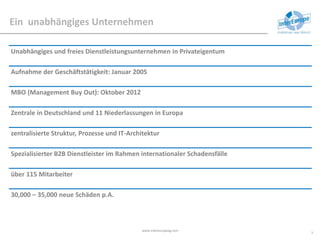 Ein unabhängiges Unternehmen
Unabhängiges und freies Dienstleistungsunternehmen in Privateigentum
Aufnahme der Geschäftstätigkeit: Januar 2005
MBO (Management Buy Out): Oktober 2012
Zentrale in Deutschland und 11 Niederlassungen in Europa
zentralisierte Struktur, Prozesse und IT-Architektur
Spezialisierter B2B Dienstleister im Rahmen internationaler Schadensfälle
über 115 Mitarbeiter
30,000 – 35,000 neue Schäden p.A.
www.intereuropeag.com
3
 
