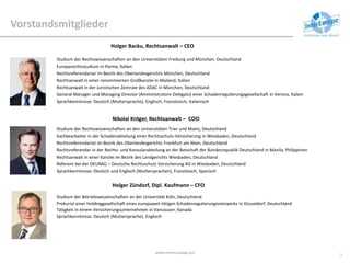 Vorstandsmitglieder
www.intereuropeag.com
5
Holger Backu, Rechtsanwalt – CEO
Nikolai Kröger, Rechtsanwalt – COO
Holger Zündorf, Dipl. Kaufmann – CFO
Studium der Rechtswissenschaften an den Universitäten Freiburg und München, Deutschland
Europarechtsstudium in Parma, Italien
Rechtsreferendariat im Bezirk des Oberlandesgerichts München, Deutschland
Rechtsanwalt in einer renommierten Großkanzlei in Mailand, Italien
Rechtsanwalt in der Juristischen Zentrale des ADAC in München, Deutschland
General Manager und Managing Director (Amministratore Delegato) einer Schadenregulierungsgesellschaft in Verona, Italien
Sprachkenntnisse: Deutsch (Muttersprache), Englisch, Französisch, Italienisch
Studium der Rechtswissenschaften an den Universitäten Trier und Mainz, Deutschland
Sachbearbeiter in der Schadenabteilung einer Rechtsschutz-Versicherung in Wiesbaden, Deutschland
Rechtsreferendariat im Bezirk des Oberlandesgerichts Frankfurt am Main, Deutschland
Rechtsreferendar in der Rechts- und Konsularabteilung an der Botschaft der Bundesrepublik Deutschland in Manila, Philippinen
Rechtsanwalt in einer Kanzlei im Bezirk des Landgerichts Wiesbaden, Deutschland
Referent bei der DEURAG – Deutsche Rechtsschutz Versicherung AG in Wiesbaden, Deutschland
Sprachkenntnisse: Deutsch und Englisch (Muttersprachen), Französisch, Spanisch
Studium der Betriebswissenschaften an der Universität Köln, Deutschland
Prokurist einer Holdinggesellschaft eines europaweit tätigen Schadenregulierungsnetzwerks in Düsseldorf, Deutschland
Tätigkeit in einem Versicherungsunternehmen in Vancouver, Kanada
Sprachkenntnisse: Deutsch (Muttersprache), Englisch
 
