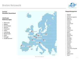 Breites Netzwerk
www.intereuropeag.com
9
Zentrale:
Düsseldorf, Deutschland
InterEurope
Niederlassungen:
• Österreich
• Belgien
• Deutschland
• Spanien
• Frankreich
• Italien
• Luxemburg
• Niederlande
• Polen
• Portugal
• Großbritannien
Kooperationspartner
• Albanien
• Andorra
• Bosnien-Herzegowina
• Bulgarien
• Dänemark
• Estland
• Finnland
• Griechenland
• Irland
• Island
• Kroatien
• Lettland
• Liechtenstein
• Litauen
• Malta
• Marokko
• Mazedonien
• Moldau
• Norwegen
• Rumänien
• Russland
• Schweden
• Schweiz
• Serbien
• Slowakei
• Slowenien
• Tschechische Republik
• Türkei
• Ukraine
• Ungarn
• Weißrussland
• Zypern
 