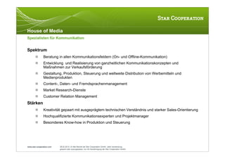 House of Media
Spezialisten für Kommunikation


Spektrum
              Beratung in allen Kommunikationsfeldern (On- und Offline-Kommunikation)
              Entwicklung und Realisierung von ganzheitlichen Kommunikationskonzepten und
               Maßnahmen zur Verkaufsförderung
              Gestaltung, Produktion, Steuerung und weltweite Distribution von Werbemitteln und
               Medienprodukten
              Content-, Daten- und Fremdsprachenmanagement
              Market Research-Dienste
              Customer Relation Management
Stärken
              Kreativität gepaart mit ausgeprägtem technischen Verständnis und starker Sales-Orientierung
              Hochqualifizierte Kommunikationsexperten und Projektmanager
              Besonderes Know-how in Produktion und Steuerung




www.star-cooperation.com   28.02.2012 | © Alle Rechte bei Star Cooperation GmbH. Jede Verwendung,
                           gesamt oder auszugsweise, nur mit Genehmigung der Star Cooperation GmbH.
 