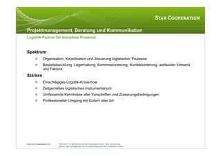 Projektmanagement, Beratung und Kommunikation
Logistik-Partner für komplexe Prozesse



Spektrum
               Organisation, Koordination und Steuerung logistischer Prozesse
               Bestellabwicklung, Lagerhaltung, Kommissionierung, Konfektionierung, weltweiter Versand
                und Faktura
Stärken
               Einschlägiges Logistik-Know-how
               Zeitgemäßes logistisches Instrumentarium
               Umfassende Kenntnisse aller Vorschriften und Zulassungsbedingungen
               Professioneller Umgang mit Gütern aller Art




www.star-cooperation.com   28.02.2012 | © Alle Rechte bei Star Cooperation GmbH. Jede Verwendung,
                           gesamt oder auszugsweise, nur mit Genehmigung der Star Cooperation GmbH.
 