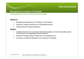 Management innovativer IT-Produkte
Leistungspartner rund um die Informationstechnologie



Spektrum
               Marktgerechte Gestaltung von IT-Systemen und Produkten
               Optimale IT-seitige Unterstützung von Geschäftsprozessen
               Professionelles IT-Projektmanagement
Stärken
               Exzellente Kenntnis der automobilen Wertschöpfungskette und deren Geschäftsprozesse
                in Kombination mit ausgeprägtem Marktverständnis
               Zertifizierte Projektmanager mit Methoden und Projekterfahrung
               Innovative und effiziente Realisation von komplexen IT-Projekten




www.star-cooperation.com   28.02.2012 | © Alle Rechte bei Star Cooperation GmbH. Jede Verwendung,
                           gesamt oder auszugsweise, nur mit Genehmigung der Star Cooperation GmbH.
 