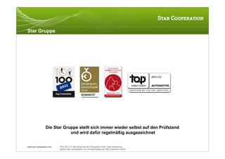 Star Gruppe




                  Die Star Gruppe stellt sich immer wieder selbst auf den Prüfstand
                              und wird dafür regelmäßig ausgezeichnet


www.star-cooperation.com   28.02.2012 | © Alle Rechte bei Star Cooperation GmbH. Jede Verwendung,
                           gesamt oder auszugsweise, nur mit Genehmigung der Star Cooperation GmbH.
 