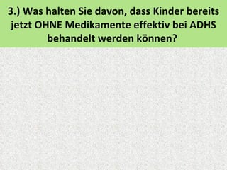3.) Was halten Sie davon, dass Kinder bereits
 jetzt OHNE Medikamente effektiv bei ADHS
         behandelt werden können?
 
