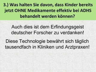 3.) Was halten Sie davon, dass Kinder bereits
 jetzt OHNE Medikamente effektiv bei ADHS
         behandelt werden können?

   Auch dies ist dem Erfindungsgeist
   deutscher Forscher zu verdanken!
Diese Technologie bewährt sich täglich
tausendfach in Kliniken und Arztpraxen!
 