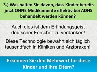 3.) Was halten Sie davon, dass Kinder bereits
 jetzt OHNE Medikamente effektiv bei ADHS
         behandelt werden können?

   Auch dies ist dem Erfindungsgeist
   deutscher Forscher zu verdanken!
Diese Technologie bewährt sich täglich
tausendfach in Kliniken und Arztpraxen!

 Erkennen Sie den Mehrwert für diese
       Kinder und ihre Eltern?
 