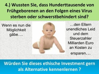 4.) Wussten Sie, dass Hunderttausende von
  Frühgeborenen an den Folgen eines Virus
    sterben oder schwerstbehindert sind?
Wenn es nun die                …den Eltern
  Möglichkeit                unendliches Leid
   gäbe….                         und dem
                               Steuerzahler
                              Milliarden Euro
                               an Kosten zu
                                ersparen…

 Würden Sie dieses ethische Investment gern
      als Alternative kennenlernen ?
 