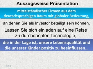 Auszugsweise Präsentation
       mittelständischer Firmen aus dem
deutschsprachigen Raum mit globaler Bedeutung,
an denen Sie als Investor beteiligt sein können.
 Lassen Sie sich einladen auf eine Reise
       zu durchdachter Technologie,
die in der Lage ist, unsere Lebensqualität und
 die unserer Kinder positiv zu beeinflussen…


 27.03.12
 