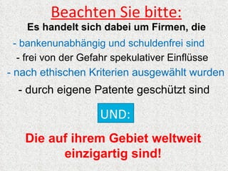 Beachten Sie bitte:
    Es handelt sich dabei um Firmen, die
 - bankenunabhängig und schuldenfrei sind
  - frei von der Gefahr spekulativer Einflüsse
- nach ethischen Kriterien ausgewählt wurden
  - durch eigene Patente geschützt sind

                     UND:
   Die auf ihrem Gebiet weltweit
         einzigartig sind!
 