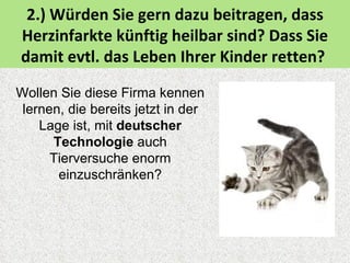 2.) Würden Sie gern dazu beitragen, dass
Herzinfarkte künftig heilbar sind? Dass Sie
damit evtl. das Leben Ihrer Kinder retten?

Wollen Sie diese Firma kennen
 lernen, die bereits jetzt in der
    Lage ist, mit deutscher
      Technologie auch
      Tierversuche enorm
       einzuschränken?
 