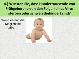4.) Wussten Sie, dass Hunderttausende von
  Frühgeborenen an den Folgen eines Virus
    sterben oder schwerstbehindert sind?
Wenn es nun die
  Möglichkeit
   gäbe….
 