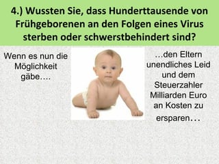 4.) Wussten Sie, dass Hunderttausende von
  Frühgeborenen an den Folgen eines Virus
    sterben oder schwerstbehindert sind?
Wenn es nun die                …den Eltern
  Möglichkeit                unendliches Leid
   gäbe….                         und dem
                               Steuerzahler
                              Milliarden Euro
                               an Kosten zu
                                ersparen…
 