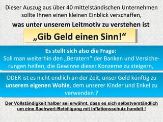 Dieser Auszug aus über 40 mittelständischen Unternehmen
      sollte Ihnen einen kleinen Einblick verschaffen,
   was unter unserem Leitmotiv zu verstehen ist
            „Gib Geld einen Sinn!“
                Es stellt sich also die Frage:
Soll man weiterhin den „Beratern“ der Banken und Versiche-
  rungen helfen, die Gewinne dieser Konzerne zu steigern,
ODER ist es nicht endlich an der Zeit, unser Geld künftig zu
unserem eigenen Wohle, dem unserer Kinder und Enkel zu
                       verwenden ?
Der Vollständigkeit halber sei erwähnt, dass es sich selbstverständlich
     um eine Sachwert-Beteiligung mit Inflationsschutz handelt !
 
