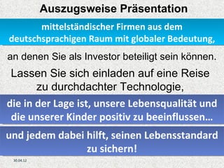 Auszugsweise Präsentation
       mittelständischer Firmen aus dem
deutschsprachigen Raum mit globaler Bedeutung,
an denen Sie als Investor beteiligt sein können.
 Lassen Sie sich einladen auf eine Reise
       zu durchdachter Technologie,
die in der Lage ist, unsere Lebensqualität und
 die unserer Kinder positiv zu beeinflussen…
und jedem dabei hilft, seinen Lebensstandard
                zu sichern!
 30.04.12
 
