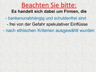 Beachten Sie bitte:
    Es handelt sich dabei um Firmen, die
 - bankenunabhängig und schuldenfrei sind
  - frei von der Gefahr spekulativer Einflüsse
- nach ethischen Kriterien ausgewählt wurden
 