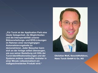 Christian Wolf, Geschäftsführer, Hans Turck GmbH & Co. KG   „ Für Turck ist der Application Park eine ideale Gelegenheit, die Möglichkeiten und die Interoperabilität unserer Bildverarbeitungs- und RFID-Lösungen im Rahmen einer durchgängigen Automatisierungskette zu demonstrieren. Jeder Besucher kann sich an der Anlage selbst überzeugen, wie aus seiner Bestellung mit Hilfe der Turck-Identifikationslösungen und der Systeme anderer namhafter Anbieter in einer Minute vollautomatisch ein maßgeschneidertes Produkt wird.“   