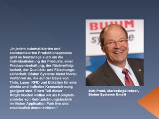 Dirk Prahl, Marketingdirektor, Bluhm Systeme GmbH „ In jedem automatisierten und standardisierten Produktionsprozess geht es heutzutage auch um die Individualisierung der Produkte, einer Produzentenhaftung, der Rückverfolg-barkeit, der Qualitäts- und Fälschungs-sicherheit. Bluhm Systeme bietet hierzu Verfahren an, die auf der Basis von Tinte, Laser, RFID und Etiketten für eine direkte und indirekte Kennzeich-nung geeignet sind. Einen Teil dieser Möglichkeiten wollen wir als Komplett-anbieter von Kennzeichnungstechnik im Vision Application Park live und anschaulich demonstrieren.“ 