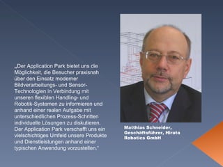 Matthias Schneider, Geschäftsführer, Hirata  Robotics GmbH „ Der Application Park bietet uns die Möglichkeit, die Besucher praxisnah über den Einsatz moderner Bildverarbeitungs- und Sensor-Technologien in Verbindung mit unseren flexiblen Handling- und Robotik-Systemen zu informieren und anhand einer realen Aufgabe mit unterschiedlichen Prozess-Schritten individuelle Lösungen zu diskutieren. Der Application Park verschafft uns ein vielschichtiges Umfeld unsere Produkte und Dienstleistungen anhand einer typischen Anwendung vorzustellen.“ 