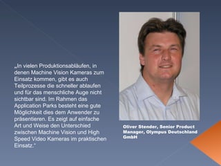 Oliver Stender, Senior Product Manager, Olympus Deutschland GmbH „ In vielen Produktionsabläufen, in denen Machine Vision Kameras zum Einsatz kommen, gibt es auch Teilprozesse die schneller ablaufen und für das menschliche Auge nicht sichtbar sind. Im Rahmen das Application Parks besteht eine gute Möglichkeit dies dem Anwender zu präsentieren. Es zeigt auf einfache Art und Weise den Unterschied zwischen Machine Vision und High Speed Video Kameras im praktischen Einsatz.“ 
