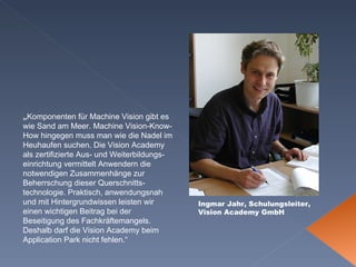 Ingmar Jahr, Schulungsleiter, Vision Academy GmbH „ Komponenten für Machine Vision gibt es wie Sand am Meer. Machine Vision-Know-How hingegen muss man wie die Nadel im Heuhaufen suchen. Die Vision Academy als zertifizierte Aus- und Weiterbildungs-einrichtung vermittelt Anwendern die notwendigen Zusammenhänge zur Beherrschung dieser Querschnitts-technologie. Praktisch, anwendungsnah und mit Hintergrundwissen leisten wir einen wichtigen Beitrag bei der Beseitigung des Fachkräftemangels. Deshalb darf die Vision Academy beim Application Park nicht fehlen.“ 