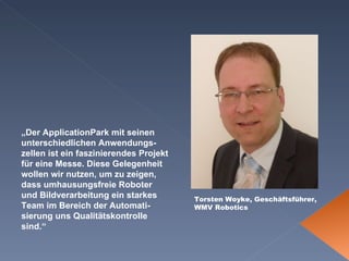 Torsten Woyke, Geschäftsführer, WMV Robotics „ Der ApplicationPark mit seinen unterschiedlichen Anwendungs-zellen ist ein faszinierendes Projekt für eine Messe. Diese Gelegenheit wollen wir nutzen, um zu zeigen, dass umhausungsfreie Roboter und Bildverarbeitung ein starkes Team im Bereich der Automati-sierung uns Qualitätskontrolle sind.“   