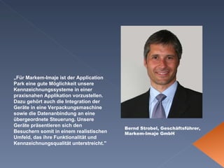 Bernd Strobel, Geschäftsführer, Markem-Imaje GmbH  „ Für Markem-Imaje ist der Application Park eine gute Möglichkeit unsere Kennzeichnungssysteme in einer praxisnahen Applikation vorzustellen. Dazu gehört auch die Integration der Geräte in eine Verpackungsmaschine sowie die Datenanbindung an eine übergeordnete Steuerung. Unsere Geräte präsentieren sich den Besuchern somit in einem realistischen Umfeld, das ihre Funktionalität und Kennzeichnungsqualität unterstreicht." 