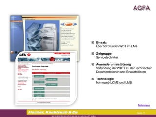 Commerzbank




                Einsatz
                 Über 50 Stunden WBT im LMS

                Zielgruppe
                 Servicetechniker

                Anwenderunterstützung
                 Verbindung der WBTs zu den technischen
                 Dokumentationen und Ersatzteillisten

                Technologie
                 Nomoweb LCMS und LMS




                                             Referenzen


                                             Seite 11
 