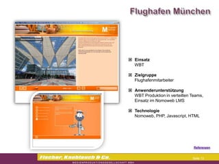 Commerzbank




                Einsatz
                 WBT

                Zielgruppe
                 Flughafenmitarbeiter

                Anwenderunterstützung
                 WBT Produktion in verteilten Teams,
                 Einsatz im Nomoweb LMS

                Technologie
                 Nomoweb, PHP, Javascript, HTML




                                              Referenzen


                                              Seite 13
 