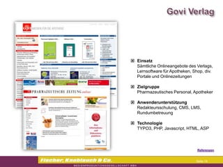 Commerzbank




                Einsatz
                 Sämtliche Onlineangebote des Verlags,
                 Lernsoftware für Apotheken, Shop, div.
                 Portale und Onlinezeitungen

                Zielgruppe
                 Pharmazeutisches Personal, Apotheker

                Anwenderunterstützung
                 Redakteursschulung, CMS, LMS,
                 Rundumbetreuung

                Technologie
                 TYPO3, PHP, Javascript, HTML, ASP



                                              Referenzen


                                              Seite 14
 