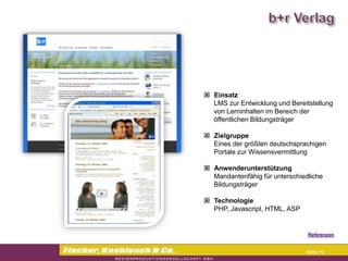 Commerzbank




                Einsatz
                 LMS zur Entwicklung und Bereitstellung
                 von Lerninhalten im Bereich der
                 öffentlichen Bildungsträger

                Zielgruppe
                 Eines der größten deutschsprachigen
                 Portale zur Wissensvermittlung

                Anwenderunterstützung
                 Mandantenfähig für unterschiedliche
                 Bildungsträger

                Technologie
                 PHP, Javascript, HTML, ASP


                                              Referenzen


                                              Seite 16
 