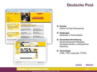 Commerzbank




                Einsatz
                 Online via Post Partnerportal

                Zielgruppe
                 Mitarbeiter in Partnerfilialen

                Anwenderunterstützung
                 Situationsbezogene Beispiele,
                 Kompetenzchecks, umfangreiches
                 Reporting

                Technologie
                 HTML, PHP, Javascript, TYPO3




                                     Hyperlink   Referenzen


                                                  Seite 17
 
