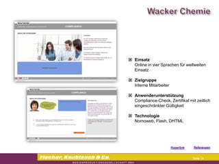 Commerzbank




                Einsatz
                 Online in vier Sprachen für weltweiten
                 Einsatz

                Zielgruppe
                 Interne Mitarbeiter

                Anwenderunterstützung
                 Compliance-Check, Zertifikat mit zeitlich
                 eingeschränkter Gültigkeit

                Technologie
                 Nomoweb, Flash, DHTML




                                       Hyperlink   Referenzen


                                                    Seite 18
 