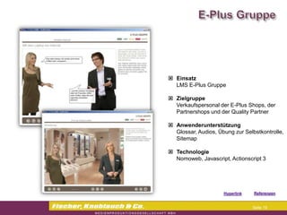 Commerzbank




                Einsatz
                 LMS E-Plus Gruppe

                Zielgruppe
                 Verkaufspersonal der E-Plus Shops, der
                 Partnershops und der Quality Partner

                Anwenderunterstützung
                 Glossar, Audios, Übung zur Selbstkontrolle,
                 Sitemap

                Technologie
                 Nomoweb, Javascript, Actionscript 3




                                   Hyperlink   Referenzen


                                                Seite 19
 