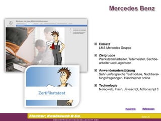 Commerzbank




                Einsatz
                 LMS Mercedes Gruppe

                Zielgruppe
                 Werkstattmitarbeiter, Teilemeister, Sachbe-
                 arbeiter und Lageristen

                Anwenderunterstützung
                 Sehr umfangreiche Testmodule, Nachberei-
                 tungsfragebögen, Handbücher online

                Technologie
                 Nomoweb, Flash, Javascript, Actionscript 3




                                    Hyperlink   Referenzen


                                                 Seite 20
 