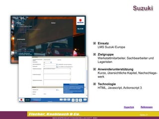 Commerzbank




                Einsatz
                 LMS Suzuki Europa

                Zielgruppe
                 Werkstattmitarbeiter, Sachbearbeiter und
                 Lageristen

                Anwenderunterstützung
                 Kurze, übersichtliche Kapitel, Nachschlage-
                 werk

                Technologie
                 HTML, Javascript, Actionscript 3




                                   Hyperlink   Referenzen


                                                Seite 21
 