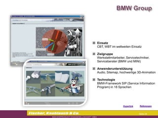  Einsatz
  CBT, WBT im weltweiten Einsatz

 Zielgruppe
  Werkstattmitarbeiter, Servicetechniker,
  Serviceberater (BMW und MINI)

 Anwenderunterstützung
  Audio, Sitemap, hochwertige 3D-Animation

 Technologie
  BMW-Framework SIP (Service Information
  Program) in 18 Sprachen




                     Hyperlink   Referenzen


                                  Seite 24
 