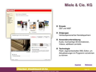  Einsatz
  CBT und WBT

 Zielgruppe
  Verkaufspersonal bei Handelspartnern

 Anwenderunterstützung
  Audio, hochwertige 3D-Animationen,
  Videos, wählbare Lerntiefe

 Technologie
  Flash, eigenentwickelter XML-Editor, um
  Aktualisierungen im Programm vornehmen
  zu können



                   Hyperlink   Referenzen


                                Seite 25
 