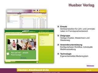  Einsatz
  Serienproduktion für Lehr- und Lernmate-
  rialien im Fremdsprachenbereich

 Zielgruppe
  Verlage (Hueber, Westermann und
  Diesterweg

 Anwenderunterstützung
  Konfigurierbarer Workflow, individuelle
  Medienverwaltung

 Technologie
  Eigenentwickeltes Mediensystem



                                 Referenzen


                                 Seite 26
 