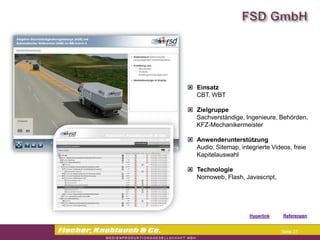  Einsatz
  CBT, WBT

 Zielgruppe
  Sachverständige, Ingenieure, Behörden,
  KFZ-Mechanikermeister

 Anwenderunterstützung
  Audio, Sitemap, integrierte Videos, freie
  Kapitelauswahl

 Technologie
  Nomoweb, Flash, Javascript,




                     Hyperlink   Referenzen


                                  Seite 27
 