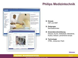  Einsatz
  CBT und WBT

 Zielgruppe
  Servicetechniker

 Anwenderunterstützung
  Glossar, Suche, Selbsttests, Mediathek,
  Audios, Notizen, persönliche Scripts

 Technologie
  HTML, Javascript, Flash




                                Referenzen


                                Seite 29
 