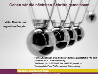 Vielen Dank für das
angenehme Gespräch.




                       Fischer, Knoblauch & Co. Medienproduktionsgesellschaft (FFM) mbH
                       Louisenstr. 68, 61348 Bad Homburg
                       Telefon +49 (6172) 68096-12, Fax +49 (6172) 68096-10
                       Verantwortlich: Peter Weißer, p.weisser@fkc-online.de
 