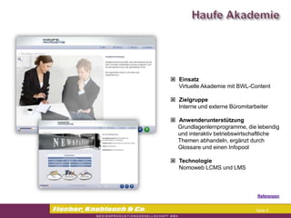 Commerzbank




                Einsatz
                 Virtuelle Akademie mit BWL-Content

                Zielgruppe
                 Interne und externe Büromitarbeiter

                Anwenderunterstützung
                Grundlagenlernprogramme, die lebendig
                 und interaktiv betriebswirtschaftliche
                 Themen abhandeln, ergänzt durch
                 Glossare und einen Infopool

                Technologie
                 Nomoweb LCMS und LMS



                                               Referenzen


                                               Seite 6
 