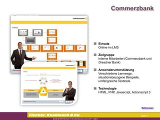 Commerzbank




                Einsatz
                 Online im LMS

                Zielgruppe
                 Interne Mitarbeiter (Commerzbank und
                 Dresdner Bank)

                Anwenderunterstützung
                 Verschiedene Lernwege,
                 situationsbezogene Beispiele,
                 umfangreiche Testtools

                Technologie
                 HTML, PHP, Javascript, Actionscript 3



                                                 Referenzen


                                                 Seite 8
 