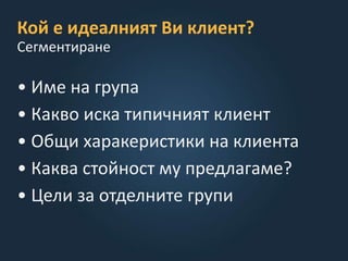 Кой е идеалният Ви клиент?
• Име на група
• Какво иска типичният клиент
• Общи харакеристики на клиента
• Каква стойност му предлагаме?
• Цели за отделните групи
Сегментиране
 